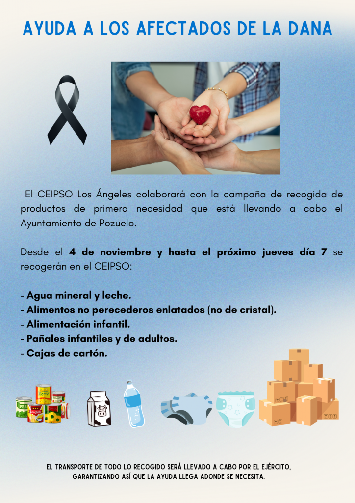 El Ayuntamiento de Pozuelo de Alarcón, en colaboración con la Federación Madrileña de Municipios, inicia una campaña de recogida de productos de primera necesidad, para ayudar al pueblo valenciano, ante la grave situación que están sufriendo por los efectos de la DANA del pasado martes 29 de octubre.

Desde hoy 2 de noviembre y hasta el próximo jueves día 7, recogerán lo siguiente:

Agua mineral y leche.

Alimentos no perecederos enlatados (no de cristal).

Alimentación infantil.

Pañales infantiles y de adultos.

Cajas de cartón.

El CEIPSO Los Ángeles colaborará con esta recogida de alimentos y para facilitarlo, se pueden traer todos estos productos al colegio desde el próximo lunes día 4 de noviembre y nosotros nos encargaremos de llevarlos al vestíbulo de la Concejalía de Cultura, situado frente al Teatro Mira.

El transporte de todo lo recogido será llevado a cabo por el ejército, garantizando así que la ayuda llega adonde se necesita.

Hacemos un llamamiento a toda nuestra comunidad educativa, siempre tan generosa y sensible con aquellos que más lo necesitan, para colaborar con esta iniciativa a fin de garantizar la ayuda a los afectados por esta tragedia. ❤️